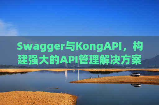 Swagger与KongAPI，构建强大的API管理解决方案